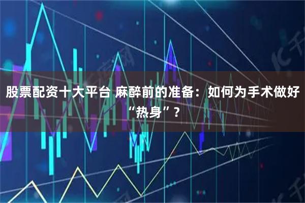 股票配资十大平台 麻醉前的准备：如何为手术做好“热身”？