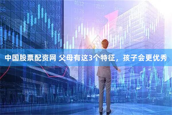 中国股票配资网 父母有这3个特征，孩子会更优秀