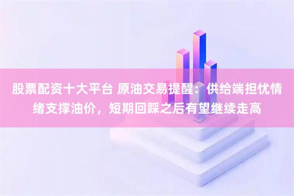 股票配资十大平台 原油交易提醒：供给端担忧情绪支撑油价，短期回踩之后有望继续走高
