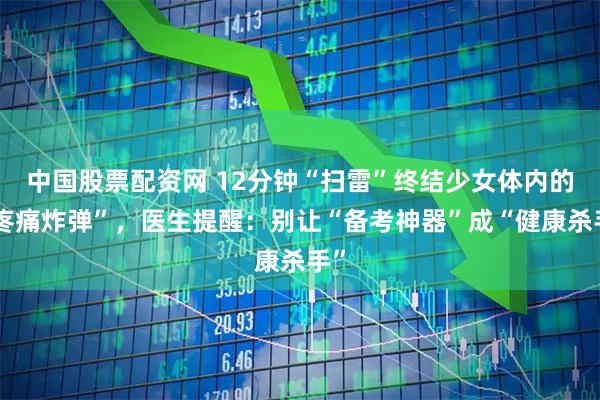 中国股票配资网 12分钟“扫雷”终结少女体内的“疼痛炸弹”，医生提醒：别让“备考神器”成“健康杀手”