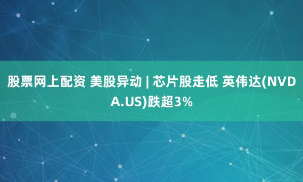 股票网上配资 美股异动 | 芯片股走低 英伟达(NVDA.US)跌超3%