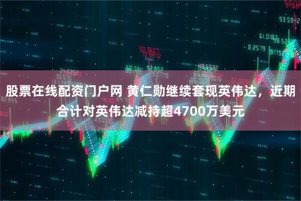 股票在线配资门户网 黄仁勋继续套现英伟达，近期合计对英伟达减持超4700万美元