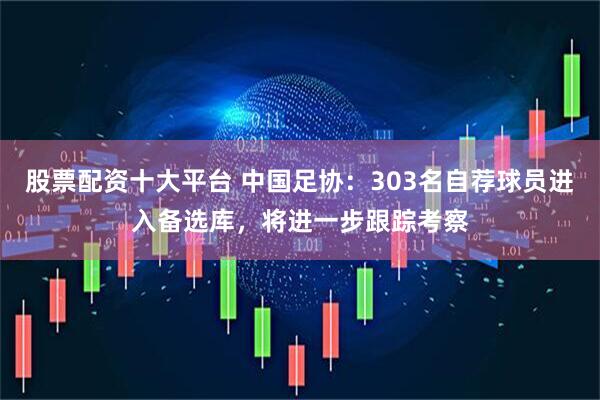 股票配资十大平台 中国足协：303名自荐球员进入备选库，将进一步跟踪考察