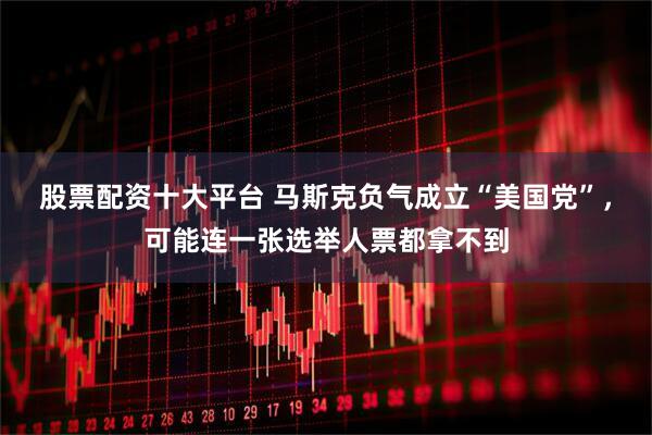 股票配资十大平台 马斯克负气成立“美国党”，可能连一张选举人票都拿不到