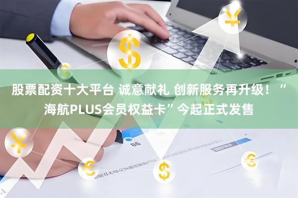 股票配资十大平台 诚意献礼 创新服务再升级！“海航PLUS会员权益卡”今起正式发售