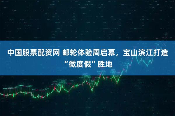 中国股票配资网 邮轮体验周启幕，宝山滨江打造“微度假”胜地