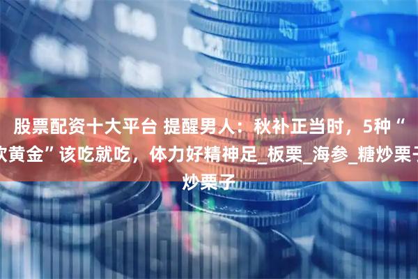 股票配资十大平台 提醒男人：秋补正当时，5种“软黄金”该吃就吃，体力好精神足_板栗_海参_糖炒栗子